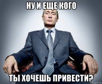 ну и еще кого ты хочешь привести?
