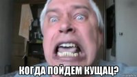  когда пойдем кущац?