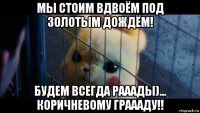 мы стоим вдвоём под золотым дождём! будем всегда рааады)... коричневому граааду!!
