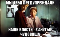мы тебя предупреждали наши власти - е*анутые чудовища