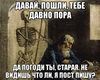 давай, пошли, тебе давно пора да погоди ты, старая. не видишь что ли, я пост пишу?