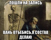 пошли на запись вань отъебись,я состав делаю