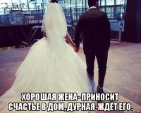  хорошая жена- приносит счастье в дом, дурная-ждёт его.