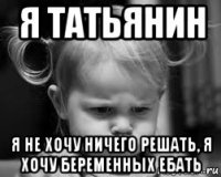 я татьянин я не хочу ничего решать, я хочу беременных ебать