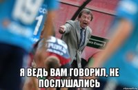  я ведь вам говорил, не послушались
