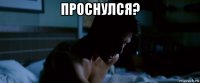 проснулся? 