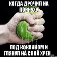 когда дрочил на порнуху под кокаином и глянул на свой хрен...