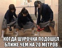  когда шурочка подошел ближе чем на 20 метров