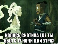  колись скотина где ты был с 12 ночи до 4 утра?
