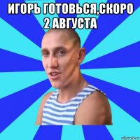 игорь готовься,скоро 2 августа 