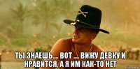  ты знаешь.... вот .... вижу девку и нравится, а я им как-то нет
