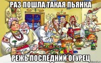 раз пошла такая пьянка режь последний огурец