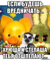 если будешь вредничать... хрюша и степаша тебя отшлепают...