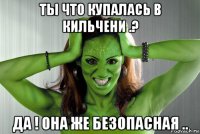 ты что купалась в кильчени .? да ! она же безопасная ..
