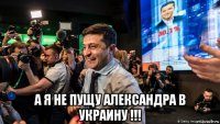  а я не пущу александра в украину !!!