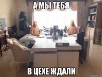 а мы тебя в цехе ждали
