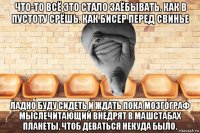 что-то всё это стало заёбывать. как в пустоту срёшь. как бисер перед свинье ладно буду сидеть и ждать пока мозгограф мыслечитающий внедрят в машстабах планеты, чтоб деваться некуда было.