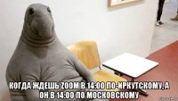  когда ждешь zoom в 14:00 по-иркутскому, а он в 14:00 по московскому