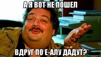 а я вот не пошел вдруг по е-алу дадут?