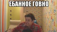 ебанное говно 