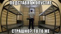 подставят и опустят страшно?..то то же