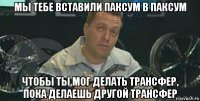 мы тебе вставили паксум в паксум чтобы ты мог делать трансфер, пока делаешь другой трансфер