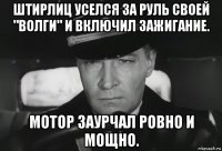 штирлиц уселся за руль своей "волги" и включил зажигание. мотор заурчал ровно и мощно.