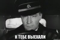  к тебе выехали