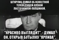 штирлиц думал об известной телеведущей алёной ласточкиной-лапшиной. "красиво выглядит", - думал он, открыв бутылку "ярпива".