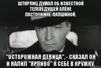 штирлиц думал об известной телеведущей алёне ласточкине-лапшиной. "осторожная девица", - сказал он и налил "ярпиво" к себе в кружку.
