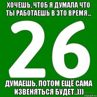 хочешь, чтоб я думала что ты работаешь в это время... думаешь, потом ещё сама извеняться будет..)))
