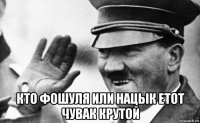 кто фошуля или нацык етот чувак крутой