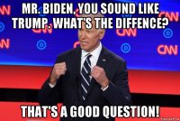 mr. biden, you sound like trump. what's the diffence? that's a good question!