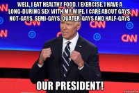 well, i eat healthy food. i exercise. i have a long-during sex with my wife. i care about gays, not-gays, semi-gays, quater-gays and half-gays our president!