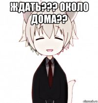 ждать??? около дома?? 