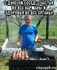 с днюхой,сосед! счастья во все карманы и здоровья во все органы! 