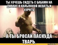 ты хочешь сидеть с бабами на диване в кальянной жевать и курить а ты бросай паскуда тварь.