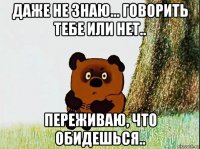даже не знаю... говорить тебе или нет.. переживаю, что обидешься..