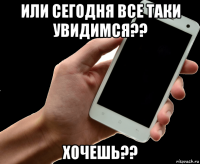 или сегодня все таки увидимся?? хочешь??