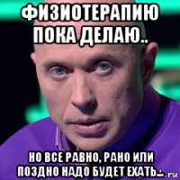 физиотерапию пока делаю.. но все равно, рано или поздно надо будет ехать...