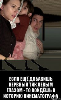  если ещё добавишь нервный тик левым глазом - то войдёшь в историю кинематографа