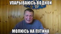 упарываюсь водкой молюсь на путина