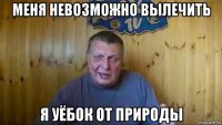меня невозможно вылечить я уёбок от природы