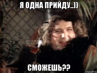 я одна прийду..)) сможешь??