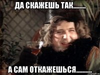 да скажешь так........ а сам откажешься..........