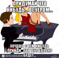 придумай что нибудь... вечером... хочешь с кем нибудь прийди.. как тебе удобно будет...