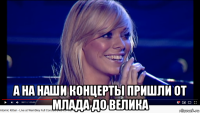  а на наши концерты пришли от млада до велика