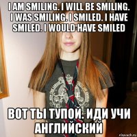 i am smiling. i will be smiling. i was smiling. i smiled. i have smiled. i would have smiled вот ты тупой. иди учи английский