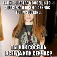 если ты всегда сосёшь то - i suck, если прямо сейчас - то i'm sucking. ты как сосёшь всегда или сейчас?
