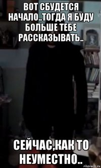 вот сбудется начало..тогда я буду больше тебе рассказывать.. сейчас,как то неуместно..